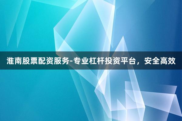 淮南股票配资服务-专业杠杆投资平台，安全高效