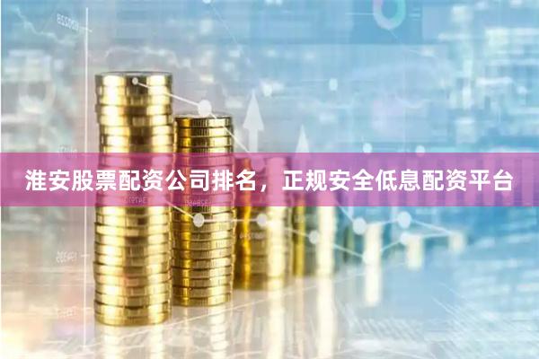 淮安股票配资公司排名，正规安全低息配资平台