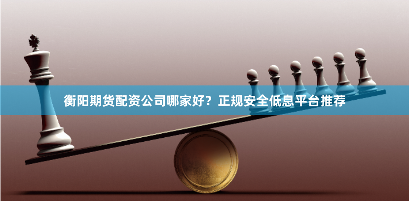 衡阳期货配资公司哪家好？正规安全低息平台推荐