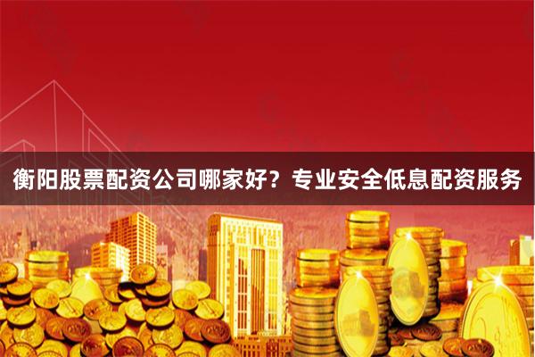 衡阳股票配资公司哪家好？专业安全低息配资服务