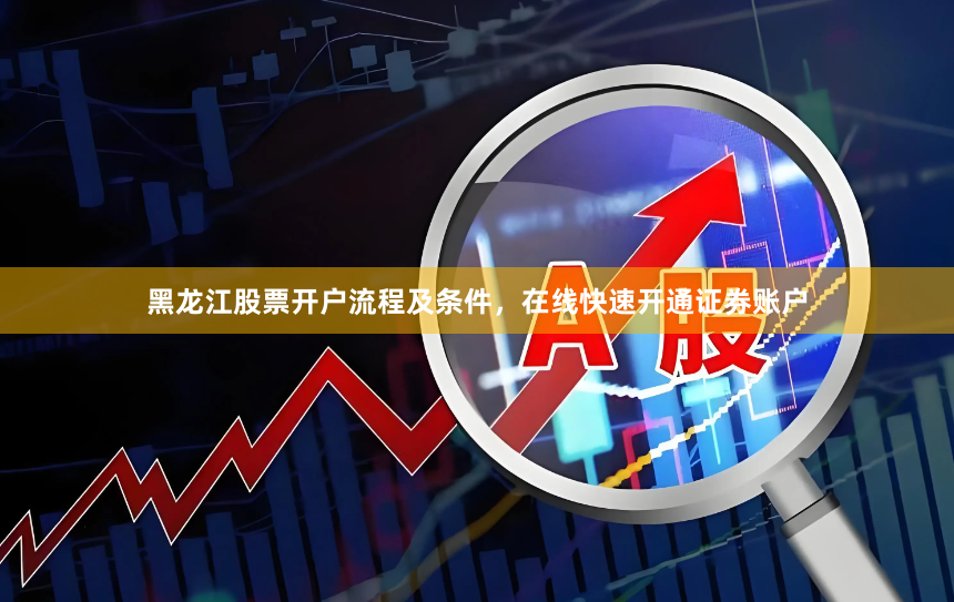 黑龙江股票开户流程及条件，在线快速开通证券账户