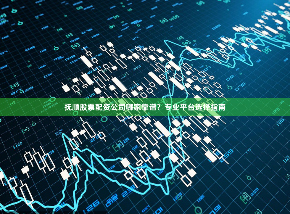 抚顺股票配资公司哪家靠谱？专业平台选择指南
