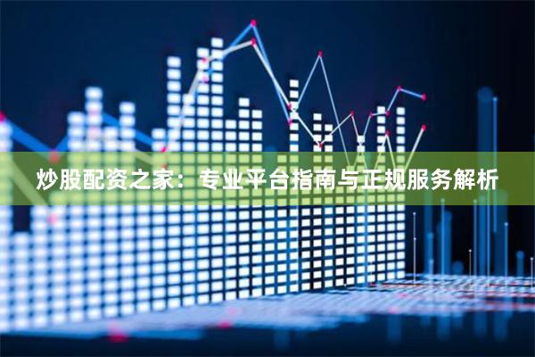 炒股配资之家：专业平台指南与正规服务解析