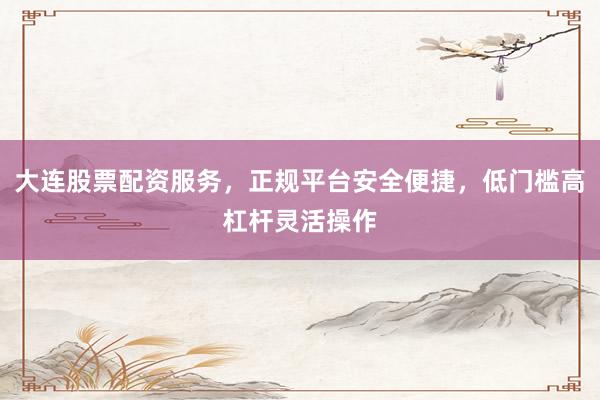 大连股票配资服务，正规平台安全便捷，低门槛高杠杆灵活操作