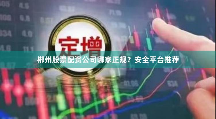 郴州股票配资公司哪家正规？安全平台推荐