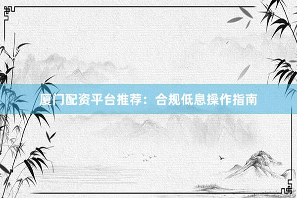 厦门配资平台推荐：合规低息操作指南